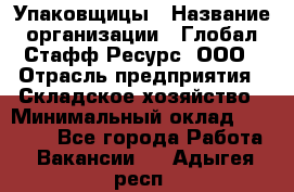 Упаковщицы › Название организации ­ Глобал Стафф Ресурс, ООО › Отрасль предприятия ­ Складское хозяйство › Минимальный оклад ­ 28 000 - Все города Работа » Вакансии   . Адыгея респ.